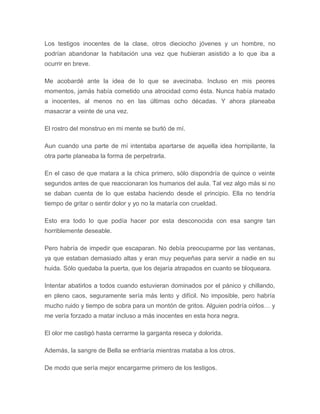 Los testigos inocentes de la clase, otros dieciocho jóvenes y un hombre, no
podrían abandonar la habitación una vez que hubieran asistido a lo que iba a
ocurrir en breve.
Me acobardé ante la idea de lo que se avecinaba. Incluso en mis peores
momentos, jamás había cometido una atrocidad como ésta. Nunca había matado
a inocentes, al menos no en las últimas ocho décadas. Y ahora planeaba
masacrar a veinte de una vez.
El rostro del monstruo en mi mente se burló de mí.
Aun cuando una parte de mí intentaba apartarse de aquella idea horripilante, la
otra parte planeaba la forma de perpetrarla.
En el caso de que matara a la chica primero, sólo dispondría de quince o veinte
segundos antes de que reaccionaran los humanos del aula. Tal vez algo más si no
se daban cuenta de lo que estaba haciendo desde el principio. Ella no tendría
tiempo de gritar o sentir dolor y yo no la mataría con crueldad.
Esto era todo lo que podía hacer por esta desconocida con esa sangre tan
horriblemente deseable.
Pero habría de impedir que escaparan. No debía preocuparme por las ventanas,
ya que estaban demasiado altas y eran muy pequeñas para servir a nadie en su
huida. Sólo quedaba la puerta, que los dejaría atrapados en cuanto se bloqueara.
Intentar abatirlos a todos cuando estuvieran dominados por el pánico y chillando,
en pleno caos, seguramente sería más lento y difícil. No imposible, pero habría
mucho ruido y tiempo de sobra para un montón de gritos. Alguien podría oírlos… y
me vería forzado a matar incluso a más inocentes en esta hora negra.
El olor me castigó hasta cerrarme la garganta reseca y dolorida.
Además, la sangre de Bella se enfriaría mientras mataba a los otros.
De modo que sería mejor encargarme primero de los testigos.
 