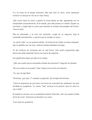 Vi a la chica en el espejo retrovisor. Ella solo miró mi carro, como deseando
conducir un tanque en vez de un viejo Chevy.
Tyler corrió hacia su carro y esperó en línea detrás de ella, agradecido con mi
inexplicable comportamiento. Él le saludó, pero ella pareció no notarlo. Esperó un
momento, y luego dejó su carro para abordar la ventana del pasajero del Chevy.
Tocó el vidrio.
Ella se sobresaltó, y le miró con confusión. Luego de un segundo, bajó la
ventanilla manualmente –y parecía que le costaba un poco–.
“Lo siento Tyler” su voz parecía irritada. “el coche de los Cullen me tiene atrapada”
dijo mi apellido con voz dura –todavía estada enfadada conmigo–.
“lo sé” continuó sin inmutarse por su mal humor “solo quiero preguntarte algo
ahora que estás atascada” tenía una mueca de engreído...
Era gratificante saber que ella no lo miraba.
“¿Me vas a pedir que te acompañe al baile de primavera?” preguntó sin titubear.
“No voy a estar en el pueblo, Tyler” todavía con el tono de irritación.
“Ya, eso me dijo Mike”
“Entonces, ¿por qué...?” empezó a preguntar. Se encogió de hombros.
“Tenía la esperanza de que fuera una forma de suavizarle las calabazas” los ojos
de Bella se congelaron. “Lo siento, Tyler” aunque no lo parecía “pero en serio no
voy a estar”
Él aceptó su excusa, con su autoestima intacta “Está bien. Aún nos queda el baile
de fin de curso.” Entonces se devolvió a su carro.
Tuve razón en quedarme.
 