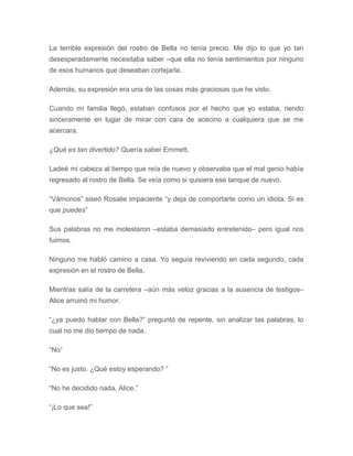 La terrible expresión del rostro de Bella no tenía precio. Me dijo lo que yo tan
desesperadamente necesitaba saber –que ella no tenía sentimientos por ninguno
de esos humanos que deseaban cortejarla.
Además, su expresión era una de las cosas más graciosas que he visto.
Cuando mi familia llegó, estaban confusos por el hecho que yo estaba, riendo
sinceramente en lugar de mirar con cara de acecino a cualquiera que se me
acercara.
¿Qué es tan divertido? Quería saber Emmett.
Ladeé mi cabeza al tiempo que reía de nuevo y observaba que el mal genio había
regresado al rostro de Bella. Se veía como si quisiera ese tanque de nuevo.
“Vámonos” siseó Rosalie impaciente “y deja de comportarte como un idiota. Si es
que puedes”
Sus palabras no me molestaron –estaba demasiado entretenido– pero igual nos
fuimos.
Ninguno me habló camino a casa. Yo seguía reviviendo en cada segundo, cada
expresión en el rostro de Bella.
Mientras salía de la carretera –aún más veloz gracias a la ausencia de testigos–
Alice arruinó mi humor.
“¿ya puedo hablar con Bella?” preguntó de repente, sin analizar las palabras, lo
cual no me dio tiempo de nada.
“No”
“No es justo. ¿Qué estoy esperando? ”
“No he decidido nada, Alice.”
“¡Lo que sea!”
 