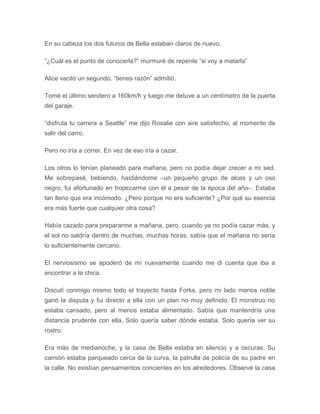 En su cabeza los dos futuros de Bella estaban claros de nuevo.
“¿Cuál es el punto de conocerla?” murmuré de repente “si voy a matarla”
Alice vaciló un segundo. “tienes razón” admitió.
Tomé el último sendero a 160km/h y luego me detuve a un centímetro de la puerta
del garaje.
“disfruta tu carrera a Seattle” me dijo Rosalie con aire satisfecho, al momento de
salir del carro.
Pero no iría a correr. En vez de eso iría a cazar.
Los otros lo tenían planeado para mañana, pero no podía dejar crecer a mi sed.
Me sobrepasé, bebiendo, hastiándome –un pequeño grupo de alces y un oso
negro, fui afortunado en tropezarme con él a pesar de la época del año–. Estaba
tan lleno que era incómodo. ¿Pero porque no era suficiente? ¿Por qué su esencia
era más fuerte que cualquier otra cosa?
Había cazado para prepararme a mañana, pero, cuando ya no podía cazar más, y
el sol no saldría dentro de muchas, muchas horas, sabía que el mañana no sería
lo suficientemente cercano.
El nerviosismo se apoderó de mí nuevamente cuando me di cuenta que iba a
encontrar a la chica.
Discutí conmigo mismo todo el trayecto hasta Forks, pero mi lado menos noble
ganó la disputa y fui directo a ella con un plan no muy definido. El monstruo no
estaba cansado, pero al menos estaba alimentado. Sabía que mantendría una
distancia prudente con ella. Solo quería saber dónde estaba. Solo quería ver su
rostro.
Era más de medianoche, y la casa de Bella estaba en silencio y a oscuras. Su
camión estaba parqueado cerca de la curva, la patrulla de policía de su padre en
la calle. No existían pensamientos concientes en los alrededores. Observé la casa
 