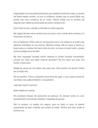 resguardado en la oscuridad del bosque que rodeaba el este de la casa. La puerta
del frente estaba cerrada –no era un problema, excepto que no quería dejar una
puerta rota como evidencia de mi visita–. Decidí probar con la ventana del
segundo piso. Nadie se preocupaba por poner cerradura ahí.
Corrí hacia la casa y escalé su fachada en medio segundo.
Me colgué del alero de la ventana con una mano, miré a través de la ventana y mi
respiración se detuvo.
Era su habitación. Podía verla en una pequeña cama, sus cobijas en el suelo y las
sábanas enredadas en sus piernas. Mientras miraba, ella se volvió y colocó un
brazo sobre su cabeza. No hacía ruido al soñar, al menos no esta noche. ¿Acaso
sentía el peligro cerca de ella?
Me sentí asqueado conmigo mismo mientras la miraba moverse nuevamente.
¿Acaso era mejor que algún enfermo acosador? No era mejor que esos. Era
mucho, mucho peor.
Relajé las yemas de mis dedos, listo para irme. Pero primero me permití mirarla
por un largo rato.
No era pacífica. Tenía un pequeño surco entre las cejas, y una mueca curiosa en
sus labios, los cuales temblaron y se apartaron.
“está bien mamá” murmuró.
Bella hablaba en sueños.
Mi curiosidad chispeó. Mi autocontrol se destruyó. Su señuelo contra mí, eran
pensamientos inconcientes hablados, imposibles de ignorar.
Abrí la ventana, no estaba con seguro, pero se trabó un poco, la deslicé
suavemente de lado, evitando que sonara el metal. Tendría que traer aceite la
próxima vez…
 