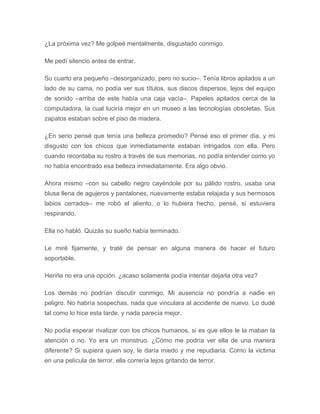 ¿La próxima vez? Me golpeé mentalmente, disgustado conmigo.
Me pedí silencio antes de entrar.
Su cuarto era pequeño –desorganizado, pero no sucio–. Tenía libros apilados a un
lado de su cama, no podía ver sus títulos, sus discos dispersos, lejos del equipo
de sonido –arriba de este había una caja vacía–. Papeles apilados cerca de la
computadora, la cual luciría mejor en un museo a las tecnologías obsoletas. Sus
zapatos estaban sobre el piso de madera.
¿En serio pensé que tenía una belleza promedio? Pensé eso el primer día, y mi
disgusto con los chicos que inmediatamente estaban intrigados con ella. Pero
cuando recordaba su rostro a través de sus memorias, no podía entender como yo
no había encontrado esa belleza inmediatamente. Era algo obvio.
Ahora mismo –con su cabello negro cayéndole por su pálido rostro, usaba una
blusa llena de agujeros y pantalones, nuevamente estaba relajada y sus hermosos
labios cerrados– me robó el aliento, o lo hubiera hecho, pensé, si estuviera
respirando.
Ella no habló. Quizás su sueño había terminado.
Le miré fijamente, y traté de pensar en alguna manera de hacer el futuro
soportable.
Herirla no era una opción. ¿acaso solamente podía intentar dejarla otra vez?
Los demás no podrían discutir conmigo. Mi ausencia no pondría a nadie en
peligro. No habría sospechas, nada que vinculara al accidente de nuevo. Lo dudé
tal como lo hice esta tarde, y nada parecía mejor.
No podía esperar rivalizar con los chicos humanos, si es que ellos le la maban la
atención o no. Yo era un monstruo. ¿Cómo me podría ver ella de una manera
diferente? Si supiera quien soy, le daría miedo y me repudiaría. Como la victima
en una película de terror, ella correría lejos gritando de terror.
 