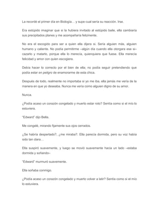 La recordé el primer día en Biología… y supe cual sería su reacción. Irse.
Era estúpido imaginar que si la hubiera invitado al estúpido baile, ella cambiaría
sus precipitados planes y me acompañaría felizmente.
No era el escogido para ser a quien ella dijera si. Sería alguien más, alguien
humano y caliente. No podía permitirme –algún día cuando ella otorgara ese si–
cazarlo y matarlo, porque ella lo merecía, quienquiera que fuese. Ella merecía
felicidad y amor con quien escogiera.
Debía hacer lo correcto por el bien de ella; no podía seguir pretendiendo que
podía estar en peligro de enamorarme de esta chica.
Después de todo, realmente no importaba si yo me iba, ella jamás me vería de la
manera en que yo deseaba. Nunca me vería como alguien digno de su amor.
Nunca.
¿Podía acaso un corazón congelado y muerto estar roto? Sentía como si el mío lo
estuviera.
“Edward” dijo Bella.
Me congelé, mirando fijamente sus ojos cerrados.
¿Se habría despertado?, ¿me miraba?. Ella parecía dormida, pero su voz había
sido tan clara…
Ella suspiró suavemente, y luego se movió suavemente hacia un lado –estaba
dormida y soñando–
“Edward” murmuró suavemente.
Ella soñaba conmigo.
¿Podía acaso un corazón congelado y muerto volver a latir? Sentía como si el mío
lo estuviera.
 