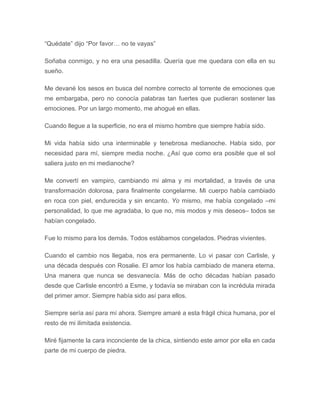 “Quédate” dijo “Por favor… no te vayas”
Soñaba conmigo, y no era una pesadilla. Quería que me quedara con ella en su
sueño.
Me devané los sesos en busca del nombre correcto al torrente de emociones que
me embargaba, pero no conocía palabras tan fuertes que pudieran sostener las
emociones. Por un largo momento, me ahogué en ellas.
Cuando llegue a la superficie, no era el mismo hombre que siempre había sido.
Mi vida había sido una interminable y tenebrosa medianoche. Había sido, por
necesidad para mí, siempre media noche. ¿Así que como era posible que el sol
saliera justo en mi medianoche?
Me convertí en vampiro, cambiando mi alma y mi mortalidad, a través de una
transformación dolorosa, para finalmente congelarme. Mi cuerpo había cambiado
en roca con piel, endurecida y sin encanto. Yo mismo, me había congelado –mi
personalidad, lo que me agradaba, lo que no, mis modos y mis deseos– todos se
habían congelado.
Fue lo mismo para los demás. Todos estábamos congelados. Piedras vivientes.
Cuando el cambio nos llegaba, nos era permanente. Lo vi pasar con Carlisle, y
una década después con Rosalie. El amor los había cambiado de manera eterna.
Una manera que nunca se desvanecía. Más de ocho décadas habían pasado
desde que Carlisle encontró a Esme, y todavía se miraban con la incrédula mirada
del primer amor. Siempre había sido así para ellos.
Siempre sería así para mí ahora. Siempre amaré a esta frágil chica humana, por el
resto de mi ilimitada existencia.
Miré fijamente la cara inconciente de la chica, sintiendo este amor por ella en cada
parte de mi cuerpo de piedra.
 