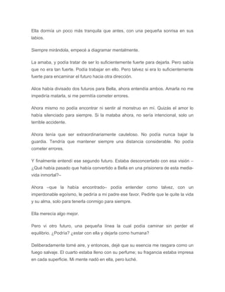 Ella dormía un poco más tranquila que antes, con una pequeña sonrisa en sus
labios.
Siempre mirándola, empecé a diagramar mentalmente.
La amaba, y podía tratar de ser lo suficientemente fuerte para dejarla. Pero sabía
que no era tan fuerte. Podía trabajar en ello. Pero talvez si era lo suficientemente
fuerte para encaminar el futuro hacia otra dirección.
Alice había divisado dos futuros para Bella, ahora entendía ambos. Amarla no me
impediría matarla, si me permitía cometer errores.
Ahora mismo no podía encontrar ni sentir al monstruo en mí. Quizás el amor lo
había silenciado para siempre. Si la mataba ahora, no sería intencional, solo un
terrible accidente.
Ahora tenía que ser extraordinariamente cauteloso. No podía nunca bajar la
guardia. Tendría que mantener siempre una distancia considerable. No podía
cometer errores.
Y finalmente entendí ese segundo futuro. Estaba desconcertado con esa visión –
¿Qué había pasado que había convertido a Bella en una prisionera de esta media-
vida inmortal?–
Ahora –que la había encontrado– podía entender como talvez, con un
imperdonable egoísmo, le pediría a mi padre ese favor. Pedirle que le quite la vida
y su alma, solo para tenerla conmigo para siempre.
Ella merecía algo mejor.
Pero vi otro futuro, una pequeña línea la cual podía caminar sin perder el
equilibrio. ¿Podría? ¿estar con ella y dejarla como humana?
Deliberadamente tomé aire, y entonces, dejé que su esencia me rasgara como un
fuego salvaje. El cuarto estaba lleno con su perfume; su fragancia estaba impresa
en cada superficie. Mi mente nadó en ella, pero luché.
 