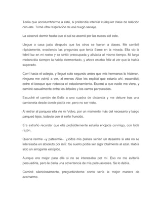 Tenía que acostumbrarme a esto, si pretendía intentar cualquier clase de relación
con ella. Tomé otra respiración de ese fuego salvaje.
La observé dormir hasta que el sol se asomó por las nubes del este.
Llegue a casa justo después que los otros se fueran a clases. Me cambié
rápidamente, evadiendo las preguntas que tenía Esme en la mirada. Ella vio la
febril luz en mi rostro y se sintió preocupada y aliviada al mismo tiempo. Mi larga
melancolía siempre la había atormentado, y ahora estaba feliz al ver que la había
superado.
Corrí hacia el colegio, y llegué solo segundo antes que mis hermanos lo hicieran,
ninguno me volvió a ver, al menos Alice les explicó que estaría ahí, escondido
entre el bosque que rodeaba el estacionamiento. Esperé a que nadie me viera, y
caminé casualmente entre los árboles y los carros parqueados.
Escuché el camión de Bella a una cuadra de distancia y me detuve tras una
camioneta desde donde podía ver, pero no ser visto.
Al entrar al parqueo ella vio mi Volvo, por un momento más del necesario y luego
parqueó lejos, todavía con el seño fruncido.
Era extraño recordar que ella probablemente estaría enojada conmigo, con toda
razón.
Quería reírme –y patearme–. ¿todos mis planes serían un desastre si ella no se
interesaba en absoluto por mí?. Su sueño podía ser algo totalmente al azar. Había
sido un arrogante estúpido.
Aunque era mejor para ella si no se interesaba por mí. Eso no me evitaría
persuadirla, pero le daría una advertencia de mis persuasiones. Se lo debía.
Caminé silenciosamente, preguntándome como sería la mejor manera de
acercarme.
 