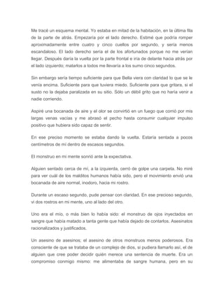 Me tracé un esquema mental. Yo estaba en mitad de la habitación, en la última fila
de la parte de atrás. Empezaría por el lado derecho. Estimé que podría romper
aproximadamente entre cuatro y cinco cuellos por segundo, y sería menos
escandaloso. El lado derecho sería el de los afortunados porque no me verían
llegar. Después daría la vuelta por la parte frontal e iría de delante hacia atrás por
el lado izquierdo; matarlos a todos me llevaría a los sumo cinco segundos.
Sin embargo sería tiempo suficiente para que Bella viera con claridad lo que se le
venía encima. Suficiente para que tuviera miedo. Suficiente para que gritara, si el
susto no la dejaba paralizada en su sitio. Sólo un débil grito que no haría venir a
nadie corriendo.
Aspiré una bocanada de aire y el olor se convirtió en un fuego que corrió por mis
largas venas vacías y me abrasó el pecho hasta consumir cualquier impulso
positivo que hubiera sido capaz de sentir.
En ese preciso momento se estaba dando la vuelta. Estaría sentada a pocos
centímetros de mí dentro de escasos segundos.
El monstruo en mi mente sonrió ante la expectativa.
Alguien sentado cerca de mí, a la izquierda, cerró de golpe una carpeta. No miré
para ver cuál de los malditos humanos había sido, pero el movimiento envió una
bocanada de aire normal, inodoro, hacia mi rostro.
Durante un escaso segundo, pude pensar con claridad. En ese precioso segundo,
vi dos rostros en mi mente, uno al lado del otro.
Uno era el mío, o más bien lo había sido: el monstruo de ojos inyectados en
sangre que había matado a tanta gente que había dejado de contarlos. Asesinatos
racionalizados y justificados.
Un asesino de asesinos; el asesino de otros monstruos menos poderosos. Era
consciente de que se trataba de un complejo de dios, si pudiera llamarlo así, el de
alguien que cree poder decidir quién merece una sentencia de muerte. Era un
compromiso conmigo mismo: me alimentaba de sangre humana, pero en su
 