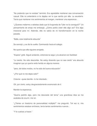 “No pretendo que no existas” terminé. Era agradable mantener esa conversación
casual. Ella no entendería si le dejaba ver lo que sentía por ella. La asustaría.
Tenía que mantener mis sentimientos al margen, mantener una esperanza…
“¿Quieres matarme a rabietas dado que la furgoneta de Tyler no lo consiguió?” Un
pensamiento de enojo me embargó. ¿Cómo podía creer ella algo así? Era algo
irracional para mí. Además, ella no sabía de mi transformación en la noche
pasada.
“Bella, eres totalmente absurda”
Se sonrojó, y se dio la vuelta. Caminando hacia el colegio
No quería que ella siguiera enojada.
“Espera” grité. Siguió andando, entonces la seguí y la alcancé con facilidad
“Lo siento. He sido descortés. No estoy diciendo que no sea cierto” era absurdo
imaginar que yo quería verla herida en alguna manera
“pero, de todos modos, no ha sido de buena educación”
“¿Por qué no me dejas sola?”
Créeme –quise decirle– lo he intentado.
Oh, por cierto, estoy desgraciadamente enamorado de ti.
Mantén la esperanza.
“Quería pedirte algo, pero me desviaste del tema” una grandiosa idea se me
acababa de ocurrir, me reí.
“¿Tienes un trastorno de personalidad múltiple?” me preguntó. Tal vez si, mis
sentimientos estaban erróneos, tenía tantos sentimientos nuevos…
“Y lo vuelves a hacer.”
 