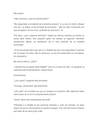 Ella suspiró
“Vale, entonces, ¿qué me querías pedir?”
“Me preguntaba si el sábado de la próxima semana” vi su cara en shock, ahogué
una risa. “ya sabes, el día del baile de primavera...” ella me calló. Finalmente sus
ojos se toparon con los míos “¿Intentas ser gracioso?”. Si.
“Por favor, ¿vas a dejarme terminar?” esperó en silencio mientras se mordía su
suave labio inferior. Ese pequeño gesto me distrajo un segundo. Extrañas,
sensaciones ajenas, se apoderaron de lo más profundo de mi olvidada
humanidad.
“Te he escuchado decir que vas a ir a Seattle ese día y me preguntaba si querrías
dar un paseo” me ofrecí. Me di cuenta que, en vez de cuestionarla con sus planes,
los compartiría.
Me miró en blanco “¿Qué?”
“¿Quieres dar un paseo hasta Seattle?” solo en un carro con ella –mi garganta se
quemaba ante el pensamiento– respiré fuerte.
Acostúmbrate.
“¿Con quién?” preguntó desconcertada.
“Conmigo, obviamente” dije lentamente.
“¿Por qué?” tan increíble era que yo quisiera su compañía. Ella realmente había
visto lo peor de mí en mi comportamiento anterior.
“bueno” dije lo más casualmente que pude.
“Planeaba ir a Seattle en las próximas semanas y, para ser honesto, no estoy
seguro de que tu monovolumen lo pueda conseguir.” Era más fácil sonar chistoso,
que tratar de ser serio junto a ella.
 