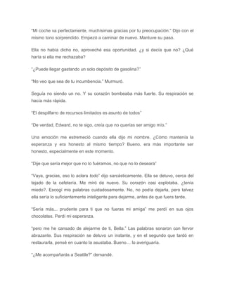 “Mi coche va perfectamente, muchísimas gracias por tu preocupación.” Dijo con el
mismo tono sorprendido. Empezó a caminar de nuevo. Mantuve su paso.
Ella no había dicho no, aproveché esa oportunidad. ¿y si decía que no? ¿Qué
haría si ella me rechazaba?
“¿Puede llegar gastando un solo depósito de gasolina?”
“No veo que sea de tu incumbencia.” Murmuró.
Seguía no siendo un no. Y su corazón bombeaba más fuerte. Su respiración se
hacía más rápida.
“El despilfarro de recursos limitados es asunto de todos”
“De verdad, Edward, no te sigo, creía que no querías ser amigo mío.”
Una emoción me estremeció cuando ella dijo mi nombre. ¿Cómo mantenía la
esperanza y era honesto al mismo tiempo? Bueno, era más importante ser
honesto, especialmente en este momento.
“Dije que sería mejor que no lo fuéramos, no que no lo deseara”
“Vaya, gracias, eso lo aclara todo” dijo sarcásticamente. Ella se detuvo, cerca del
tejado de la cafetería. Me miró de nuevo. Su corazón casi explotaba. ¿tenía
miedo?. Escogí mis palabras cuidadosamente. No, no podía dejarla, pero talvez
ella sería lo suficientemente inteligente para dejarme, antes de que fuera tarde.
“Sería más... prudente para ti que no fueras mi amiga” me perdí en sus ojos
chocolates. Perdí mi esperanza.
“pero me he cansado de alejarme de ti, Bella.” Las palabras sonaron con fervor
abrazante. Sus respiración se detuvo un instante, y en el segundo que tardó en
restaurarla, pensé en cuanto la asustaba. Bueno… lo averiguaría.
“¿Me acompañarás a Seattle?” demandé.
 