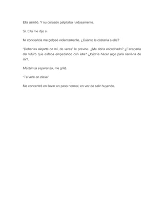 Ella asintió. Y su corazón palpitaba ruidosamente.
Si. Ella me dijo si.
Mi conciencia me golpeó violentamente. ¿Cuánto le costaría a ella?
“Deberías alejarte de mí, de veras” le previne. ¿Me abría escuchado? ¿Escaparía
del futuro que estaba empezando con ella? ¿Podría hacer algo para salvarla de
mi?.
Mantén la esperanza, me grité.
“Te veré en clase”
Me concentré en llevar un paso normal, en vez de salir huyendo.
 