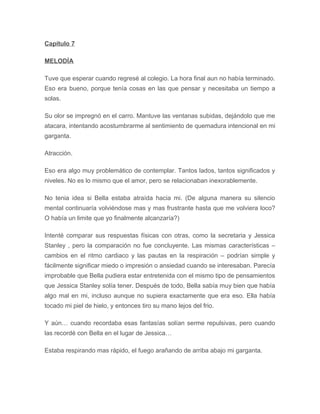 Capítulo 7
MELODÍA
Tuve que esperar cuando regresé al colegio. La hora final aun no había terminado.
Eso era bueno, porque tenía cosas en las que pensar y necesitaba un tiempo a
solas.
Su olor se impregnó en el carro. Mantuve las ventanas subidas, dejándolo que me
atacara, intentando acostumbrarme al sentimiento de quemadura intencional en mi
garganta.
Atracción.
Eso era algo muy problemático de contemplar. Tantos lados, tantos significados y
niveles. No es lo mismo que el amor, pero se relacionaban inexorablemente.
No tenia idea si Bella estaba atraída hacia mi. (De alguna manera su silencio
mental continuaría volviéndose mas y mas frustrante hasta que me volviera loco?
O había un limite que yo finalmente alcanzaría?)
Intenté comparar sus respuestas físicas con otras, como la secretaria y Jessica
Stanley , pero la comparación no fue concluyente. Las mismas características –
cambios en el ritmo cardiaco y las pautas en la respiración – podrían simple y
fácilmente significar miedo o impresión o ansiedad cuando se interesaban. Parecía
improbable que Bella pudiera estar entretenida con el mismo tipo de pensamientos
que Jessica Stanley solía tener. Después de todo, Bella sabía muy bien que había
algo mal en mi, incluso aunque no supiera exactamente que era eso. Ella había
tocado mi piel de hielo, y entonces tiro su mano lejos del frio.
Y aún… cuando recordaba esas fantasías solían serme repulsivas, pero cuando
las recordé con Bella en el lugar de Jessica…
Estaba respirando mas rápido, el fuego arañando de arriba abajo mi garganta.
 