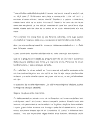 Y que si hubiera sido Bella imaginándome con mis brazos envueltos alrededor de
su frágil cuerpo? Sintiéndome empujarla apretadamente contra mi pecho y
entonces ahuecar mi mano bajo su mentón? Cepillando la pesada cortina de su
cabello hacia atrás de su rostro ruborizado? Trazando la forma de sus labios
llenos con las puntas de mis dedos? Inclinando mi cara mas cerca de la suya,
donde pudiera sentir el calor de su aliento en mi boca? Moviéndome aún mas
cerca
Pero entonces me encogí lejos de esa fantasía, sabiendo, como supe cuando
Jessica había imaginado esas cosas, que pasaría si estuviera tan cerca de ella.
Atracción era un dilema imposible, porque ya estaba demasiado atraído por Bella
pero de la peor manera.
Quería yo que Bella estuviera atraída hacia mi, como una mujer a un hombre?
Esa era la pregunta equivocada. La pregunta correcta era debería yo querer que
Bella estuviera atraída en esa forma, y la respuesta era no. Porque yo no era un
hombre humano, y eso no era justo para ella.
Con cada fibra de mi ser, anhelé ser hombre normal, así podría sostenerla entre
mis brazos sin arriesgar su vida. Así podría ser libre de tejer mis propias fantasías,
fantasías que no terminarían con su sangre en mis brazos, su sangre brillando en
mis ojos.
Mi búsqueda de ella era indefendible. Que tipo de relación podía ofrecerle, cuando
no me podía arriesgar a tocarla?
Sostuve mi cabeza entre mis manos.
Era todo mas confuso porque nunca me había sentido tan humano en toda mi vida
– ni siquiera cuando era humano, tanto como podía recordar. Cuando había sido
humano, mis pensamientos habían sido todos dirigidos a la gloria de un soldado.
La gran guerra habia arrasado con la mayor aprte de mi adolescencia, y había
estado solo nueve meses lejos de mi cumpleaños 18 cuando la influenza había
atacado. Tenía solo impresiones vagas de esos años humanos, recuerdos turbios
 