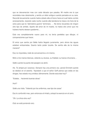 que se desvanecían mas con cada década que pasaba. Mi madre era lo que
recordaba mas claramente, y sentía un dolor antiguo cuando pensaba en su cara.
Recordé tenuemente cuando había odiado ella el futuro hacia el cual había corrido
ansiosamente, rezando cada noche cuando ella bendecía la mesa a la hora de la
cena para que la “aterradora guerra” terminara. … No tenía recuerdos de ningún
otro tipo de anhelo. Aparte del amor de mi madre, no había otro amor que me
hubiera hecho desear quedarme…
Esto era completamente nuevo para mi, no tenía parelelos que dibujar, ni
comparaciones que hacer.
El amor que sentía por Bella había llegado puramente, pero ahora las aguas
estaban embarradas. Quería tanto poder tocarla. Se sentía ella de la misma
manera?
Eso no importaba, traté de convencerme a mi mismo.
Miré a mis manos blancas, odiando su dureza, su frialdad, su fuerza inhumana…
Salté cuando la puerta del pasajero se abrió.
Ha. Te atrapé por sorpresa. Siempre hay una primera vez, pensó Emmett cuando
se deslizó en el asiento. “Apostaré a que el señor Goff piensa que estás en las
drogas, has estado muy errático últimamente. Donde estuviste hoy?”
“Estaba… haciendo buenas obras”
Huh?
Solté una risita. “Velando por los enfermos, ese tipo de cosas”
Eso lo confundió mas, pero entonces el inhaló y atrapó la esencia en el carro.
“Oh. La chica otra vez?
Esto se está poniendo raro.
 