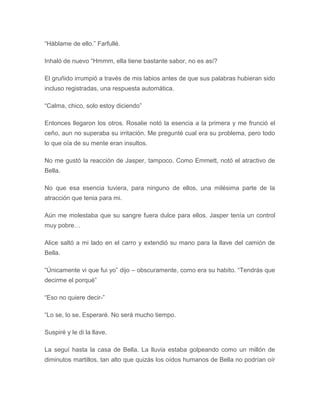 “Háblame de ello.” Farfullé.
Inhaló de nuevo “Hmmm, ella tiene bastante sabor, no es así?
El gruñido irrumpió a través de mis labios antes de que sus palabras hubieran sido
incluso registradas, una respuesta automática.
“Calma, chico, solo estoy diciendo”
Entonces llegaron los otros. Rosalie notó la esencia a la primera y me frunció el
ceño, aun no superaba su irritación. Me pregunté cual era su problema, pero todo
lo que oía de su mente eran insultos.
No me gustó la reacción de Jasper, tampoco. Como Emmett, notó el atractivo de
Bella.
No que esa esencia tuviera, para ninguno de ellos, una milésima parte de la
atracción que tenia para mi.
Aún me molestaba que su sangre fuera dulce para ellos. Jasper tenía un control
muy pobre…
Alice saltó a mi lado en el carro y extendió su mano para la llave del camión de
Bella.
“Únicamente vi que fui yo” dijo – obscuramente, como era su habito. “Tendrás que
decirme el porqué”
“Eso no quiere decir-”
“Lo se, lo se. Esperaré. No será mucho tiempo.
Suspiré y le di la llave.
La seguí hasta la casa de Bella. La lluvia estaba golpeando como un millón de
diminutos martillos, tan alto que quizás los oídos humanos de Bella no podrían oír
 