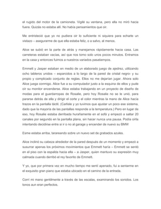 el rugido del motor de la camioneta. Vigilé su ventana, pero ella no miró hacia
fuera. Quizás no estaba allí. No había pensamientos que oir.
Me entristeció que yo no pudiera oir lo suficiente ni siquiera para echarle un
vistazo – asegurarme de que ella estaba feliz, o a salvo, al menos.
Alice se subió en la parte de atrás y manejamos rápidamente hacia casa. Las
carreteras estaban vacías, así que nos tomo solo unos pocos minutos. Entramos
en la casa y entonces fuimos a nuestros variados pasatiempos.
Emmett y Jasper estaban en medio de un elaborado juego de ajedrez, utilizando
ocho tableros unidos – esparcidos a lo largo de la pared de cristal negro- y su
propio y complicado conjunto de reglas. Ellos no me dejarían jugar. Ahora solo
Alice juega conmigo. Alice fue a su computador justo a la esquina de ellos y pude
oír su monitor encenderse. Alice estaba trabajando en un proyecto de diseño de
modas para el guardarropas de Rosalie, pero hoy Rosalie no se le unió, para
pararse detrás de ella y dirigir el corte y el color mientras la mano de Alice hacía
trazos en la pantalla táctil. (Carlisle y yo tuvimos que ajustar un poco ese sistema,
dado que la mayoría de las pantallas responde a la temperatura.) Pero en lugar de
eso, hoy Rosalie estaba derribada hurañamente en el sofá y empezó a saltar 20
canales por segundo en la pantalla plana, sin hacer nunca una pausa. Podía oírla
intentando decidirse entre si ir o no al garage y encender de nuevo su BMW
Esme estaba arriba, tarareando sobre un nuevo set de grabados azules.
Alice inclinó su cabeza alrededor de la pared después de un momento y empezó a
susurrar apenas los próximos movimientos que Emmett haría – Emmett se sentó
en el piso con la espalda hacia ella – a Jasper, quien mantuvo su expresión muy
calmada cuando derribó el rey favorito de Emmett.
Y yo, que por primera vez en mucho tiempo me sentí apenado, fui a sentarme en
el exquisito gran piano que estaba ubicado en el camino de la entrada.
Corrí mi mano gentilmente a través de las escalas, examinando los sonidos. Los
tonos aun eran perfectos.
 