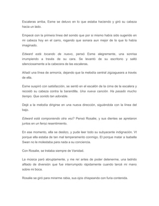 Escaleras arriba, Esme se detuvo en lo que estaba haciendo y giró su cabeza
hacia un lado.
Empecé con la primera línea del sonido que por si mismo había sido sugerido en
mi cabeza hoy en el carro, rogando que sonara aun mejor de lo que lo había
imaginado.
Edward está tocando de nuevo, pensó Esme alegremente, una sonrisa
irrumpiendo a través de su cara. Se levantó de su escritorio y saltó
silenciosamente a la cabecera de las escaleras.
Añadí una línea de armonía, dejando que la melodía central zigzagueara a través
de ella.
Esme suspiró con satisfacción, se sentó en el escalón de la cima de la escalera y
recostó su cabeza contra la barandilla. Una nueva canción. Ha pasado mucho
tiempo. Que sonido tan adorable.
Dejé a la melodía dirigirse en una nueva dirección, siguiéndola con la línea del
bajo.
Edward está componiendo otra vez? Pensó Rosalie, y sus dientes se apretaron
juntos en un feroz resentimiento.
En ese momento, ella se deslizo, y pude leer todo su subyacente indignación. VI
porque ella estaba de tan mal temperamento conmigo. El porque matar a Isabella
Swan no le molestaba para nada a su conciencia.
Con Rosalie, se trataba siempre de Vanidad.
La música paró abruptamente, y me reí antes de poder detenerme, una ladrido
afilado de diversión que fue interrumpido rápidamente cuando lancé mi mano
sobre mi boca.
Rosalie se giró para mirarme rabia, sus ojos chispeando con furia contenida.
 