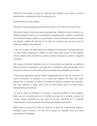 definición más amplia, ya que mis víctimas eran, debido a sus varios y oscuros
pasatiempos, escasamente más humanos que yo.
El otro rostro era el de Carlisle.
No había ninguna semejanza entre ambos rostros. Eran como la noche y el día.
No existía ningún motivo para buscar semejanzas. Carlisle no era mi padre en un
sentido biológico estricto y no compartíamos características similares. El parecido
en el color de la piel se debía a lo que éramos; todos los vampiros tienen la misma
tez helada y pálida. El parecido en el color de nuestros ojos era otra cosa: el
reflejo de nuestra mutua elección.
Y aun así, aunque no había base para establecer semejanzas, me imaginaba que
mi rostro había comenzado a reflejar el suyo hasta cierto punto, en los malditos
últimos setenta años durante los cuales yo había abrazado su camino y seguido
sus pasos.
Mis rasgos no habían cambiado, pero a mí me parecía que algo de su sabiduría
había marcado mi expresión y que algo de su compasión podía encontrarse en la
forma de mi boca, así como trazas de su paciencia eran evidentes en mi ceño.
Todas estas pequeñas mejoras habían desaparecido de la cara del monstruo. En
pocos momentos, no quedaría en mí nada que reflejara los años que había
pasado con mi creador, mi mentor, mi padre en todos los sentidos que importan.
Mis ojos volverían a brillar rojos como los del diablo; toda la bondad habría
desaparecido para siempre.
Yo veía el rostro de Carlisle en mi mente, y sus ojos amables no me juzgaban.
Sabía que él me perdonaría por el horrible acto que iba a cometer, porque me
amaba, porque pensaba que era mejor de lo que realmente era. Y seguiría
queriéndome, incluso aunque le demostrara que estaba equivocado.
Bella Swan se sentó en la silla que había a mi lado con movimientos rígidos y
forzados, ¿por el miedo?, y el olor de su sangre se extendió como una nube
inexorable a mi alrededor.
 