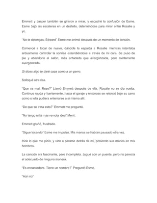 Emmett y Jasper también se giraron a mirar, y escuché la confusión de Esme.
Esme bajó las escaleras en un destello, deteniéndose para mirar entre Rosalie y
yo.
“No te detengas, Edward” Esme me animó después de un momento de tensión.
Comencé a tocar de nuevo, dándole la espalda a Rosalie mientras intentaba
arduamente controlar la sonrisa extendiéndose a través de mi cara. Se puso de
pie y abandono el salón, más enfadada que avergonzada, pero ciertamente
avergonzada.
Si dices algo te daré caza como a un perro.
Sofoqué otra risa.
“Que va mal, Rose?” Llamó Emmett después de ella. Rosalie no se dio vuelta.
Continuo rauda y fuertemente, hacia el garaje y entonces se retorció bajo su carro
como si ella pudiera enterrarse a si misma allí.
“De que se trata esto?” Emmett me preguntó.
“No tengo ni la mas remota idea” Mentí.
Emmett gruñó, frustrado.
“Sigue tocando” Esme me impulsó. Mis manos se habían pausado otra vez.
Hice lo que me pidió, y vino a pararse detrás de mi, poniendo sus manos en mis
hombros.
La canción era fascinante, pero incompleta. Jugué con un puente, pero no parecía
el adecuado de ninguna manera.
“Es encantadora. Tiene un nombre?” Preguntó Esme.
“Aún no”
 