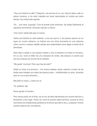 “Hay una historia en ella?” Preguntó, una sonrisa en su voz. Esto le daba a ella un
placer inmenso, y me sentí culpable por tener descuidada mi música por tanto
tiempo. Eso había sido egoísta.
“Es… una nana, supongo” Tuve el puente justo entonces. Se dirigió fácilmente al
siguiente movimiento, tomando vida por si mismo.
“Una nana” repitió ella para si misma.
Había una historia en esta melodía, y una vez que lo ví, las piezas cayeron en su
lugar sin mucho esfuerzo. La historia era una chica durmiente en una estrecha
cama, oscuro y espeso cabello salvaje que serpenteaba como algas a través de la
almohada.
Alice dejó a Jasper a sus propios medios y vino a sentarse a mi lado en el banco.
En su voz, como el titileo de una campana de viento, ella esbozó un sonido que
era dos octavas por encima de la melodía.
“Me gusta” murmuré “Pero que hay de este?”
Añadí su línea a la armonía – mis manos estaban ahora volando a través de las
teclas para trabajar con todas las piezas juntas – modificándolo un poco, tomando
esto en una nueva dirección…
Ella pilló mi modo, y cantó con el.
“Si, perfecto” dije
Esme apretó mi hombro
Pero ahora podía ver el final, con la voz de Alice elevándose por encima del tono y
llevándolo a otro lugar. Podía ver como la canción debía terminar, porque la chica
durmiente era simplemente perfecta en la forma que ella lo era, y cualquier mínimo
cambio estaría mal, una lastima.
 