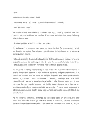 “Nop”
Ella sacudió mi oreja con su dedo
“Se amable, Alice” Dijo Esme. “Edward está siendo un caballero.”
“Pero yo quiero saber”
Me reí del gimoteo que ella hizo. Entonces dije “Aquí, Esme” y comencé a toca su
canción favorita, un tributo sin nombre al amor que yo había visto entre Carlisle y
ella por tantos años.
“Gracias, querido” Apretó mi hombro de nuevo.
No tenía que concentrarme para tocar esa pieza familiar. En lugar de eso, pensé
en Rosalie, en sentido figurado aun retorciéndose de humillación en el garaje, y
sonreí para mi mismo.
Habiendo acabado de descubrir la potencia de los celos por mi mismo, tenia una
pequeña cantidad de lastima por ella. Era una forma desafortunada de sentirse.
Por supuesto, sus celos eran mil veces mas bastantes que los míos.
Me pregunté como la personalidad y la vida de Rosalie hubieran sido diferentes si
ella no hubiera sido siempre la mas hermosa. Seria ella una persona mas feliz si la
belleza no hubiera sido en todos los tiempos el punto mas fuerte para vender?
Menos egocéntrica? Mas compasiva ? Bueno, supongo que era inútil
preguntármelo, porque el pasado estaba hecho, y ella siempre había sido la mas
hermosa. Incluso cuando humana, ella había vivido siempre en el foco de su
propia adoración. No le había importado. Lo opuesto – A ella le había encantado la
admiración por encima de otra cosa. Eso no había cambiado con la pérdida de su
inmortalidad.
No fue sorpresa entonces, tomando su necesidad como un presente, que ella
había sido ofendida cuando yo no había, desde el comienzo, adorado su belleza
en la forma que ella había esperado que todos los hombres lo hicieran. No es que
 