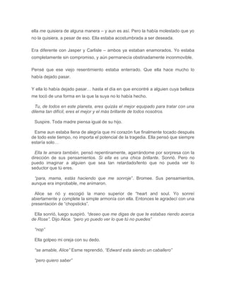 ella me quisiera de alguna manera – y aun es así. Pero la había molestado que yo
no la quisiera, a pesar de eso. Ella estaba acostumbrada a ser deseada.
Era diferente con Jasper y Carlisle – ambos ya estaban enamorados. Yo estaba
completamente sin compromiso, y aún permanecía obstinadamente inconmovible.
Pensé que ese viejo resentimiento estaba enterrado. Que ella hace mucho lo
había dejado pasar.
Y ella lo había dejado pasar… hasta el día en que encontré a alguien cuya belleza
me tocó de una forma en la que la suya no lo había hecho.
Tu, de todos en este planeta, eres quizás el mejor equipado para tratar con una
dilema tan difícil, eres el mejor y el más brillante de todos nosotros.
Suspire. Toda madre piensa igual de su hijo.
Esme aun estaba llena de alegría que mi corazón fue finalmente tocado después
de todo este tiempo, no importa el potencial de la tragedia. Ella pensó que siempre
estaría solo…
Ella te amara también, pensó repentinamente, agarrándome por sorpresa con la
dirección de sus pensamientos. Si ella es una chica brillante. Sonrió. Pero no
puedo imaginar a alguien que sea tan retardado/lento que no pueda ver lo
seductor que tú eres.
“para, mama, estás haciendo que me sonroje”. Bromee. Sus pensamientos,
aunque era improbable, me animaron.
Alice se rió y escogió la mano superior de “heart and soul. Yo sonreí
abiertamente y complete la simple armonía con ella. Entonces le agradecí con una
presentación de “chopsticks”.
Ella sonrió, luego suspiró. “deseo que me digas de que te estabas riendo acerca
de Rose”. Dijo Alice. “pero yo puedo ver lo que tú no puedes”
“nop”
Ella golpeo mi oreja con su dedo.
“se amable, Alice” Esme reprendió. “Edward esta siendo un caballero”
“pero quiero saber”
 