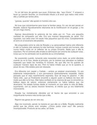 Yo reí del tono de gemido que puso. Entonces dije, “aquí Esme”. Y empecé a
tocar su canción favorita, un innombrado tributo a el amor que había visto entre
ella y Carlisle por tantos años.
“gracias, querido” ella apretó mi hombro otra vez.
No tuve que concentrarme para tocar la familiar pieza. En vez de eso pensé en
Rosalie, todavía figurativamente retorcerse de la mortificación en el garaje, y me
reí con migo mismo.
Apenas descubriendo la potencia de los celos por mí. Tuve una pequeña
cantidad de compasión por ella. Era una manera desgraciada de sentir. Por
supuesto, sus celos eran mil veces más pequeños que los míos. Completamente
el zorro en el escenario del pesebre.
Me preguntaba como la vida de Rosalie y su personalidad habría sido diferente
si ella no hubiera sido siempre la más hermosa. Incluso cuando era humana, ella
nunca había vivido en el reflector de su propio Encanto. Nada que a ella le
importara. Por el contrario ella amaba la admiración por encima de cualquier cosa.
Cosa que no ha cambiado con la pérdida de su inmortalidad.
No sorprendió cuando, tomando esta necesidad como dado, se sintió ofendida
cuando yo no lo hice, desde el principio, por la manera que adoraban su belleza
esperaba que todos los hombres lo hicieran. No que ella me ha querido de
cualquier manera- lejos de eso. Pero la había irritado que yo no la quisiera, a
pesar de eso. Ella estaba para ser deseada.
Era diferente con Jasper y Carlisle – ambos ya estaban enamorados. Yo era
totalmente independiente, y aun permanecía obstinadamente impasible. Había
pensado que el viejo resentimiento espinaba. Que de largo le pasaron. Y ella
había sido…que yo finalmente encontré a alguien quien su belleza me toco del
modo que ella no lo hizo. Ella había confiado en la creencia de que no encontré su
belleza digna de adorar, entonces ciertamente no había belleza que me
alcanzaría. Ha estado furiosa desde el momento en que salve la vida de Bella,
suponiendo, con su astuta intuición femenina, el interés que yo era totalmente
inconsciente.
Rosalie fue mortalmente ofendida por el hecho de que encontré a una
insignificante humana más bonita que a ella.
Reprimí las ganas de reír otra vez.
Algo me incomodo, pensé, la manera en que ella ve a Bella. Rosalie realmente
pensó que las chicas eran simples. ¿Cómo podía creer eso? Me parecía
incomprensible. Producto de los celos, sin duda.
 