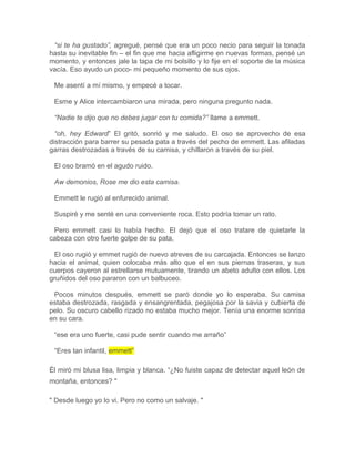 “si te ha gustado”, agregué, pensé que era un poco necio para seguir la tonada
hasta su inevitable fin – el fin que me hacia afligirme en nuevas formas, pensé un
momento, y entonces jale la tapa de mi bolsillo y lo fije en el soporte de la música
vacía. Eso ayudo un poco- mi pequeño momento de sus ojos.
Me asentí a mí mismo, y empecé a tocar.
Esme y Alice intercambiaron una mirada, pero ninguna pregunto nada.
“Nadie te dijo que no debes jugar con tu comida?” llame a emmett.
“oh, hey Edward” El gritó, sonrió y me saludo. El oso se aprovecho de esa
distracción para barrer su pesada pata a través del pecho de emmett. Las afiladas
garras destrozadas a través de su camisa, y chillaron a través de su piel.
El oso bramó en el agudo ruido.
Aw demonios, Rose me dio esta camisa.
Emmett le rugió al enfurecido animal.
Suspiré y me senté en una conveniente roca. Esto podría tomar un rato.
Pero emmett casi lo había hecho. El dejó que el oso tratare de quietarle la
cabeza con otro fuerte golpe de su pata,
El oso rugió y emmet rugió de nuevo atreves de su carcajada. Entonces se lanzo
hacia el animal, quien colocaba más alto que el en sus piernas traseras, y sus
cuerpos cayeron al estrellarse mutuamente, tirando un abeto adulto con ellos. Los
gruñidos del oso pararon con un balbuceo.
Pocos minutos después, emmett se paró donde yo lo esperaba. Su camisa
estaba destrozada, rasgada y ensangrentada, pegajosa por la savia y cubierta de
pelo. Su oscuro cabello rizado no estaba mucho mejor. Tenía una enorme sonrisa
en su cara.
“ese era uno fuerte, casi pude sentir cuando me arraño”
“Eres tan infantil, emmett”
Él miró mi blusa lisa, limpia y blanca. “¿No fuiste capaz de detectar aquel león de
montaña, entonces? "
" Desde luego yo lo vi. Pero no como un salvaje. "
 