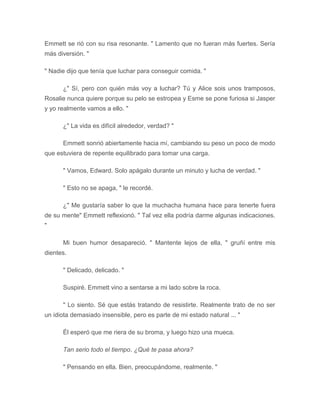 Emmett se rió con su risa resonante. " Lamento que no fueran más fuertes. Sería
más diversión. "
" Nadie dijo que tenía que luchar para conseguir comida. "
¿" Sí, pero con quién más voy a luchar? Tú y Alice sois unos tramposos,
Rosalie nunca quiere porque su pelo se estropea y Esme se pone furiosa si Jasper
y yo realmente vamos a ello. "
¿" La vida es difícil alrededor, verdad? "
Emmett sonrió abiertamente hacia mí, cambiando su peso un poco de modo
que estuviera de repente equilibrado para tomar una carga.
" Vamos, Edward. Solo apágalo durante un minuto y lucha de verdad. "
" Esto no se apaga, " le recordé.
¿" Me gustaría saber lo que la muchacha humana hace para tenerte fuera
de su mente" Emmett reflexionó. " Tal vez ella podría darme algunas indicaciones.
"
Mi buen humor desapareció. " Mantente lejos de ella, " gruñí entre mis
dientes.
" Delicado, delicado. "
Suspiré. Emmett vino a sentarse a mi lado sobre la roca.
" Lo siento. Sé que estás tratando de resistirte. Realmente trato de no ser
un idiota demasiado insensible, pero es parte de mi estado natural ... "
Él esperó que me riera de su broma, y luego hizo una mueca.
Tan serio todo el tiempo. ¿Qué te pasa ahora?
" Pensando en ella. Bien, preocupándome, realmente. "
 
