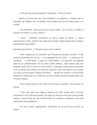 ¿" De qué hay que preocuparse? Estás aquí. " Él se rió fuerte.
Ignoré su broma otra vez, pero contesté a su pregunta. ¿" Alguna vez ha
pensado qué frágiles son? ¿Cuántas cosas malas hay que le puede pasar a un
mortal?
" No realmente. Creo que sé de lo que hablas. Yo fui como un palillo la
primera vez frente a un oso, verdad? "
" Osos, " refunfuñé, añadiendo un nuevo miedo al montón. ¿" Sería
solamente su suerte, verdad? Oso vago en la ciudad. Desde luego este se dirigiría
directamente hacia Bella. "
Emmett rió en silencio. ¿" Piensas como un loco sabes?
" Solo imagina por un momento que Rosalie es humana, Emmett. ¡Y ella
podría encontrarse con un oso ... o ser golpeada por un coche ... o caerse por las
escaleras ... o enfermarse – coger una enfermedad! " La explosión de palabras
salió de mí violentamente. Era un alivio poder soltarlo - ellos habían sido una
molestía dentro de mí todo el fin de semana.¡" Incendios y terremotos y tornados!
¡Puf! ¿Cuándo fue la última vez viste las noticias? ¿Has visto alguna vez la clase
de cosas que les pasan? Robos homicidios... " Apreté mis dientes y bruscamente
estaba tan enfurecido con la idea de que otro humano pudiera hacerle daño que
no podía respirar.
¡" Para, para! Para ahí, niño. Ella vive en Forks, recuerdas " me recordó. me
encogí
" Creo que ella tiene alguna especie de mala suerte seria, Emmett,
realmente lo creo. Mira las pruebas. De todos los sitios en el mundo a los que ella
podría ir, ella termina en una ciudad donde los vampiros constituyen una parte
significativa de la población. "
" Sí, pero somos vegetarianos. ¿Entonces no es eso buena suerte, no
mala? "
 