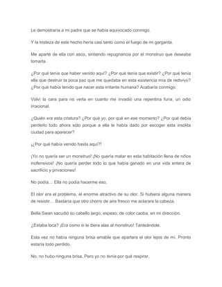 Le demostraría a mi padre que se había equivocado conmigo.
Y la tristeza de este hecho hería casi tanto como el fuego de mi garganta.
Me aparté de ella con asco, sintiendo repugnancia por el monstruo que deseaba
tomarla.
¿Por qué tenía que haber venido aquí? ¿Por qué tenía que existir? ¿Por qué tenía
ella que destruir la poca paz que me quedaba en esta existencia mía de redivivo?
¿Por qué había tenido que nacer esta irritante humana? Acabaría conmigo.
Volví la cara para no verla en cuanto me invadió una repentina furia, un odio
irracional.
¿Quién era esta criatura? ¿Por qué yo, por qué en ese momento? ¿Por qué debía
perderlo todo ahora sólo porque a ella le había dado por escoger esta insólita
ciudad para aparecer?
¡¿Por qué había venido hasta aquí?!
¡Yo no quería ser un monstruo! ¡No quería matar en esta habitación llena de niños
inofensivos! ¡No quería perder todo lo que había ganado en una vida entera de
sacrificio y privaciones!
No podía… Ella no podía hacerme eso.
El olor era el problema, el enorme atractivo de su olor. Si hubiera alguna manera
de resistir… Bastaría que otro chorro de aire fresco me aclarara la cabeza.
Bella Swan sacudió su cabello largo, espeso, de color caoba, en mi dirección.
¿Estaba loca? ¡Era como si le diera alas al monstruo! Tanteándole.
Esta vez no había ninguna brisa amable que apartara el olor lejos de mí. Pronto
estaría todo perdido.
No, no hubo ninguna brisa. Pero yo no tenía por qué respirar.
 
