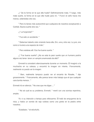 ¿" De la forma en la que ella huele? Definitivamente mala. Y luego, más
mala suerte, la forma en la que ella huele para mí. " Fruncí el ceño hacia mis
manos, odiándolas otra vez.
" Pero tú tienes más autocontrol que cualquiera de nosotros exceptuando a
Carlisle. Buena suerte otra vez. "
¿" La furgoneta? "
" Fue solo un accidente. "
" Deberías haberlo visto viniendo hacia ella, Em, una y otra vez. Lo juro, era
como si tuviera una especie de imán.”
" Pero estabas allí. Eso fue buena suerte. "
¿" Fue buena suerte? ¿No es esta la peor suerte que un humano podría
alguna vez tener- tener un vampiro enamorado de ella?”
Emmett lo consideró silenciosamente durante un momento. Él imaginó a la
muchacha en su cabeza, y encontró la imagen sin interés. Francamente,
realmente no puedo ver la imagen.
" Bien, realmente tampoco puedo ver el encanto de Rosalie, " dije
groseramente. " Francamente, ella parece tener más trabajo que el que cualquier
cara bonita merece . "
Emmett rió en silencio. " No creo que me digas ... "
" No sé cual es su problema, Emmett, " mentí con una sonrisa repentina,
amplia.
Yo vi su intención a tiempo para reforzarme. Él trató de empujarme de la
roca, y había un sonido de raja ruidoso como una grieta en la piedra entre
nosotros.
"Estafador, " él refunfuñó.
 
