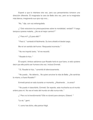 Esperé a que lo intentara otra vez, pero sus pensamientos tomaron una
dirección diferente. Él imaginaba la cara de Bella otra vez, pero se la imaginaba
más blanca, imaginando sus ojos rojo vivo...
“No, " dije, con voz estrangulada.
¿" Esto soluciona tus preocupaciones sobre la mortalidad, verdad? Y luego
tampoco quieres matarla,. ¿No es el mejor camino? "
¿" Para mí? ¿O para ella? "
" Para ti, " contestó él fácilmente. Su tono añadió el desde luego.
Me reí sin sentido del humor. Respuesta incorrecta. "
" No me importó tanto, " él me recordó.
" Rosalie lo hizo. "
Él suspiró. Ambos sabíamos que Rosalie haría lo que fuera, si esto quisiera
decir que ella podría ser humana otra vez. Incluso Emmett.
" Sí, Rosalie lo hizo, " consintió él silenciosamente.
" No puedo... No debería... No quiero arruinar la vida de Bella. ¿No sentirías
lo mismo, si fuera Rosalie? "
Emmett pensó en esto durante un momento. ¿Realmente ... la amas?
" No puedo ni describirlo, Emmett. De repente, esta muchacha es el mundo
entero para mí. No veo el resto del mundo sin ella nunca más. "
¿" Pero no la transformarás? Ella no durará para siempre, Edward. "
"Lo sé, " gemí.
Y, como has dicho, ella parece frágil.
 