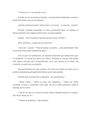 " Confía en mí – eso también lo sé. "
Emmett no era una persona discreta, y las discusiones delicadas no eran su
fuerte. Él luchaba ,para no ser ofensivo.
¿Puedes siquiera tocarla? ¿Quiero decir, si le amas... no querrás... tocarla?
Emmett y Rosalie compartían un amor sumamente físico. Le tomaba su
tiempo entender como alguien podría amar, sin aquel aspecto.
Suspiré. " Aún no puedo ni siquiera pensar en eso, Emmett. "
Wow. Entonces, ¿cuáles son tus opciones?
" No lo sé, " susurré. " Trato de buscar un camino ... para abandonarla. Pero
no sé como hacer para mantenerme lejos...".
Con un poco de satisfacción, de repente comprendí que estaba bien para
mí quedarme - al menos por ahora, con Peter y Charlotte en camino. Ella estaba
más segura conmigo aquí, temporalmente, de lo que estaría si me fuese. De
momento, yo podría ser su protector.
Ese pensamiento me puso ansioso; me moría por volver de modo que yo
pudiera interpretar aquel papel tanto tiempo como fuera posible.
Emmett notó el cambio de mi expresión. ¿En qué piensas?
" Ahora mismo, " admití un poco con vergüenza, " muero por volver
corriendo a Forks y comprobar como está. No sé si podré quedarme hasta el
domingo por la noche."
¡" Uh-uh! no vas a ir a casa tan pronto. Deja a Rosalie enfriarse un poquito.
¡Por favor! Hazlo por mí. "
" Trataré de quedarme, " dije dudando.
 