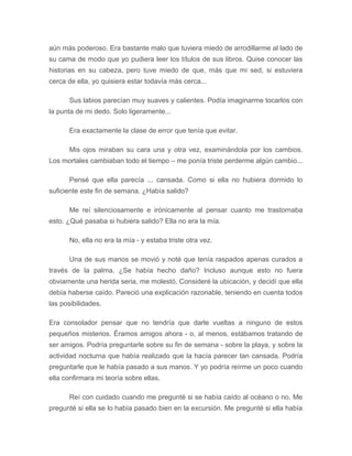 aún más poderoso. Era bastante malo que tuviera miedo de arrodillarme al lado de
su cama de modo que yo pudiera leer los títulos de sus libros. Quise conocer las
historias en su cabeza, pero tuve miedo de que, más que mi sed, si estuviera
cerca de ella, yo quisiera estar todavía más cerca...
Sus labios parecían muy suaves y calientes. Podía imaginarme tocarlos con
la punta de mi dedo. Solo ligeramente...
Era exactamente la clase de error que tenía que evitar.
Mis ojos miraban su cara una y otra vez, examinándola por los cambios.
Los mortales cambiaban todo el tiempo – me ponía triste perderme algún cambio...
Pensé que ella parecía ... cansada. Como si ella no hubiera dormido lo
suficiente este fin de semana. ¿Había salido?
Me reí silenciosamente e irónicamente al pensar cuanto me trastornaba
esto. ¿Qué pasaba si hubiera salido? Ella no era la mía.
No, ella no era la mía - y estaba triste otra vez.
Una de sus manos se movió y noté que tenía raspados apenas curados a
través de la palma. ¿Se había hecho daño? Incluso aunque esto no fuera
obviamente una herida seria, me molestó. Consideré la ubicación, y decidí que ella
debía haberse caído. Pareció una explicación razonable, teniendo en cuenta todos
las posibilidades.
Era consolador pensar que no tendría que darle vueltas a ninguno de estos
pequeños misterios. Éramos amigos ahora - o, al menos, estábamos tratando de
ser amigos. Podría preguntarle sobre su fin de semana - sobre la playa, y sobre la
actividad nocturna que había realizado que la hacía parecer tan cansada. Podría
preguntarle que le había pasado a sus manos. Y yo podría reírme un poco cuando
ella confirmara mi teoría sobre ellas.
Reí con cuidado cuando me pregunté si se había caído al océano o no. Me
pregunté si ella se lo había pasado bien en la excursión. Me pregunté si ella había
 