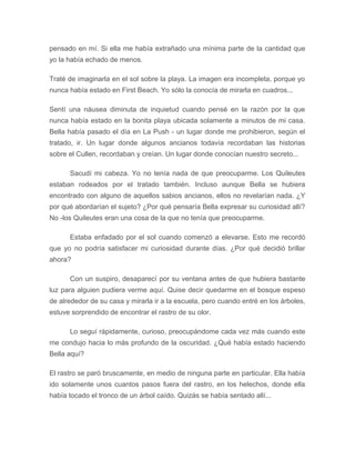 pensado en mí. Si ella me había extrañado una mínima parte de la cantidad que
yo la había echado de menos.
Traté de imaginarla en el sol sobre la playa. La imagen era incompleta, porque yo
nunca había estado en First Beach. Yo sólo la conocía de mirarla en cuadros...
Sentí una náusea diminuta de inquietud cuando pensé en la razón por la que
nunca había estado en la bonita playa ubicada solamente a minutos de mi casa.
Bella había pasado el día en La Push - un lugar donde me prohibieron, según el
tratado, ir. Un lugar donde algunos ancianos todavía recordaban las historias
sobre el Cullen, recordaban y creían. Un lugar donde conocían nuestro secreto...
Sacudí mi cabeza. Yo no tenía nada de que preocuparme. Los Quileutes
estaban rodeados por el tratado también. Incluso aunque Bella se hubiera
encontrado con alguno de aquellos sabios ancianos, ellos no revelarían nada. ¿Y
por qué abordarían el sujeto? ¿Por qué pensaría Bella expresar su curiosidad allí?
No -los Quileutes eran una cosa de la que no tenía que preocuparme.
Estaba enfadado por el sol cuando comenzó a elevarse. Esto me recordó
que yo no podría satisfacer mi curiosidad durante días. ¿Por qué decidió brillar
ahora?
Con un suspiro, desaparecí por su ventana antes de que hubiera bastante
luz para alguien pudiera verme aquí. Quise decir quedarme en el bosque espeso
de alrededor de su casa y mirarla ir a la escuela, pero cuando entré en los árboles,
estuve sorprendido de encontrar el rastro de su olor.
Lo seguí rápidamente, curioso, preocupándome cada vez más cuando este
me condujo hacia lo más profundo de la oscuridad. ¿Qué había estado haciendo
Bella aquí?
El rastro se paró bruscamente, en medio de ninguna parte en particular. Ella había
ido solamente unos cuantos pasos fuera del rastro, en los helechos, donde ella
había tocado el tronco de un árbol caído. Quizás se había sentado allí...
 