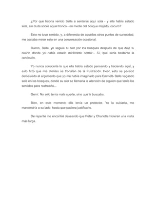 ¿Por qué habría venido Bella a sentarse aquí sola - y ella había estado
sola, sin duda sobre aquel tronco - en medio del bosque mojado, oscuro?
Esto no tuvo sentido, y, a diferencia de aquellos otros puntos de curiosidad,
me costaba meter esto en una conversación ocasional.
Bueno, Bella, yo seguía tu olor por los bosques después de que dejé tu
cuarto donde yo había estado mirándote dormir... Sí, que sería bastante la
confesión.
Yo nunca conocería lo que ella había estado pensando y haciendo aquí, y
esto hizo que mis dientes se tronaran de la frustración. Peor, esto se pareció
demasiado al argumento que yo me había imaginado para Emmett- Bella vagando
sola en los bosques, donde su olor se llamaría la atención de alguien que tenía los
sentidos para rastrearlo...
Gemí. No sólo tenía mala suerte, sino que la buscaba.
Bien, en este momento ella tenía un protector. Yo la cuidaría, me
mantendría a su lado, hasta que pudiera justificarlo.
De repente me encontré deseando que Peter y Charlotte hicieran una visita
más larga.
 