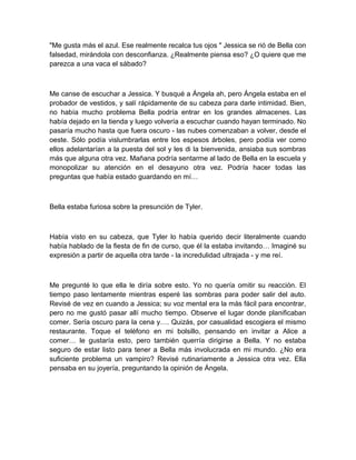 "Me gusta más el azul. Ese realmente recalca tus ojos " Jessica se rió de Bella con
falsedad, mirándola con desconfianza. ¿Realmente piensa eso? ¿O quiere que me
parezca a una vaca el sábado?
Me canse de escuchar a Jessica. Y busqué a Ángela ah, pero Ángela estaba en el
probador de vestidos, y salí rápidamente de su cabeza para darle intimidad. Bien,
no había mucho problema Bella podría entrar en los grandes almacenes. Las
había dejado en la tienda y luego volvería a escuchar cuando hayan terminado. No
pasaría mucho hasta que fuera oscuro - las nubes comenzaban a volver, desde el
oeste. Sólo podía vislumbrarlas entre los espesos árboles, pero podía ver como
ellos adelantarían a la puesta del sol y les di la bienvenida, ansiaba sus sombras
más que alguna otra vez. Mañana podría sentarme al lado de Bella en la escuela y
monopolizar su atención en el desayuno otra vez. Podría hacer todas las
preguntas que había estado guardando en mí…
Bella estaba furiosa sobre la presunción de Tyler.
Había visto en su cabeza, que Tyler lo había querido decir literalmente cuando
había hablado de la fiesta de fin de curso, que él la estaba invitando… Imaginé su
expresión a partir de aquella otra tarde - la incredulidad ultrajada - y me reí.
Me pregunté lo que ella le diría sobre esto. Yo no quería omitir su reacción. El
tiempo paso lentamente mientras esperé las sombras para poder salir del auto.
Revisé de vez en cuando a Jessica; su voz mental era la más fácil para encontrar,
pero no me gustó pasar allí mucho tiempo. Observe el lugar donde planificaban
comer. Sería oscuro para la cena y…. Quizás, por casualidad escogiera el mismo
restaurante. Toque el teléfono en mi bolsillo, pensando en invitar a Alice a
comer… le gustaría esto, pero también querría dirigirse a Bella. Y no estaba
seguro de estar listo para tener a Bella más involucrada en mi mundo. ¿No era
suficiente problema un vampiro? Revisé rutinariamente a Jessica otra vez. Ella
pensaba en su joyería, preguntando la opinión de Ángela.
 