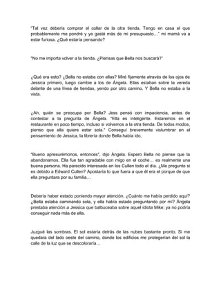 “Tal vez debería comprar el collar de la otra tienda. Tengo en casa el que
probablemente me pondré y ya gasté más de mi presupuesto…” mi mamá va a
estar furiosa. ¿Qué estaría pensando?
"No me importa volver a la tienda. ¿Piensas que Bella nos buscará?”
¿Qué era esto? ¿Bella no estaba con ellas? Miré fijamente através de los ojos de
Jessica primero, luego cambie a los de Ángela. Ellas estaban sobre la vereda
delante de una línea de tiendas, yendo por otro camino. Y Bella no estaba a la
vista.
¿Ah, quién se preocupa por Bella? Jess pensó con impaciencia, antes de
contestar a la pregunta de Ángela. "Ella es inteligente. Estaremos en el
restaurante en poco tiempo, incluso si volvemos a la otra tienda. De todos modos,
pienso que ella quiere estar sola." Conseguí brevemente vislumbrar en el
pensamiento de Jessica, la librería donde Bella había ido,
"Bueno apresurémonos, entonces", dijo Ángela. Espero Bella no piense que la
abandonamos. Ella fue tan agradable con migo en el coche… es realmente una
buena persona. Ha parecido interesado en los Cullen todo el día. ¿Me pregunto si
es debido a Edward Cullen? Apostaría lo que fuera a que él era el porque de que
ella preguntara por su familia…
Debería haber estado poniendo mayor atención. ¿Cuánto me había perdido aquí?
¿Bella estaba caminando sola, y ella había estado preguntando por mí? Ángela
prestaba atención a Jessica que balbuceaba sobre aquel idiota Mike; ya no podría
conseguir nada más de ella.
Juzgué las sombras. El sol estaría detrás de las nubes bastante pronto. Si me
quedara del lado oeste del camino, donde los edificios me protegerían del sol la
calle de la luz que se descoloraría…
 