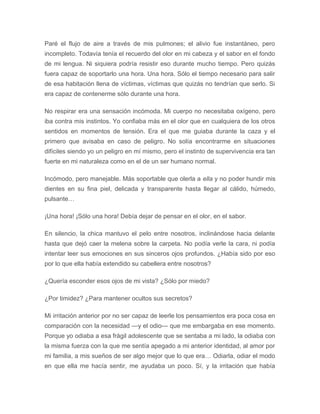 Paré el flujo de aire a través de mis pulmones; el alivio fue instantáneo, pero
incompleto. Todavía tenía el recuerdo del olor en mi cabeza y el sabor en el fondo
de mi lengua. Ni siquiera podría resistir eso durante mucho tiempo. Pero quizás
fuera capaz de soportarlo una hora. Una hora. Sólo el tiempo necesario para salir
de esa habitación llena de víctimas, víctimas que quizás no tendrían que serlo. Si
era capaz de contenerme sólo durante una hora.
No respirar era una sensación incómoda. Mi cuerpo no necesitaba oxígeno, pero
iba contra mis instintos. Yo confiaba más en el olor que en cualquiera de los otros
sentidos en momentos de tensión. Era el que me guiaba durante la caza y el
primero que avisaba en caso de peligro. No solía encontrarme en situaciones
difíciles siendo yo un peligro en mí mismo, pero el instinto de supervivencia era tan
fuerte en mi naturaleza como en el de un ser humano normal.
Incómodo, pero manejable. Más soportable que olerla a ella y no poder hundir mis
dientes en su fina piel, delicada y transparente hasta llegar al cálido, húmedo,
pulsante…
¡Una hora! ¡Sólo una hora! Debía dejar de pensar en el olor, en el sabor.
En silencio, la chica mantuvo el pelo entre nosotros, inclinándose hacia delante
hasta que dejó caer la melena sobre la carpeta. No podía verle la cara, ni podía
intentar leer sus emociones en sus sinceros ojos profundos. ¿Había sido por eso
por lo que ella había extendido su cabellera entre nosotros?
¿Quería esconder esos ojos de mi vista? ¿Sólo por miedo?
¿Por timidez? ¿Para mantener ocultos sus secretos?
Mi irritación anterior por no ser capaz de leerle los pensamientos era poca cosa en
comparación con la necesidad —y el odio— que me embargaba en ese momento.
Porque yo odiaba a esa frágil adolescente que se sentaba a mi lado, la odiaba con
la misma fuerza con la que me sentía apegado a mi anterior identidad, al amor por
mi familia, a mis sueños de ser algo mejor que lo que era… Odiarla, odiar el modo
en que ella me hacía sentir, me ayudaba un poco. Sí, y la irritación que había
 