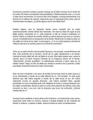 Comencé a sentirme ansioso cuando conduje por el tráfico escaso en el centro de
la ciudad. No había considerado esta posibilidad- A Bella paseando sola- y no tuve
ni idea como encontrarla. Yo conocía bien Port Ángeles; conduje directamente a la
librería en la cabeza de Jessica, esperando que mi búsqueda fuera corta, pero la
incertidumbre era lógica. ¿Cuándo alguna vez lo hizo Bella fácil?
Estaba seguro, que la pequeña tienda vacía, excepto por la mujer
anacrónicamente vestida detrás del mostrador. No seria la clase de lugar al que
Bella estaría interesada en ir- ¿Me pregunté si ella se hubiera molestado en
entrar? Había un pedazo de sombra donde yo podría aparcar que hizo un sendero
oscuro inmediatamente en proyección de la tienda. Realmente no debería estar en
las calles en horas de luz solar, no era seguro. ¿Y si un coche pasaba y lanzaba la
reflexión del sol a la sombra justo en el momento incorrecto?
¡Pero yo no sabía donde más buscarla! Aparque y me escapé, manteniéndome del
lado más profundo de la sombra. Crucé de un salto rápidamente a la tienda,
notando el rastro débil del olor de Bella en el aire. Ella había estado aquí, sobre la
vereda, pero no había ninguna indirecta de su fragancia dentro de la tienda.
“¡Bienvenido! ¿Puedo ayudarte?”- la bibliotecaria comenzó a decir, pero yo ya
estaba afuera. Seguí el olor de Bella por donde la sombra me lo permitía, hasta
que llegue al borde donde la luz solar comenzaba.
Esto me hizo impotente y me cerco el sentido por la línea entre la sobra oscura y
la luz estirándose a través de la calle delante de mí. Tan limitado. Yo sólo pude
adivinar que ella había seguido a través de la calle hacia el sur. No había
realmente mucho en aquella dirección. ¿Se habría perdido? Bien, aquella
posibilidad no sonó completamente mal. Regresé al coche y conduje despacio por
las calles, buscándola. Apreté el paso en unos otros parches de sombra, pero sólo
encontré su olor y una vez más la dirección que tomo me confundió. ¿Dónde
trataba ella de ir?
Conduje hacia adelante y hacia atrás entre la librería y el restaurante unas veces,
esperando verla sobre su camino. Jessica y Ángela estaban ya allí, tratando de
decidir si ordenar, o esperar a Bella. Jessica insistía en pedir inmediatamente.
 