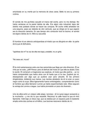 enturbiada en su mente por la memoria de otras caras. Bella no era su primera
víctima.
El sonido de mis gruñidos sacudió el marco del coche, pero no me distrajo. No
había ventanas en la pared detrás de ella. Era algún sitio industrial, lejos del
distrito más poblado donde se hacen las compras. Mi coche chilló alrededor de
una esquina, pase por delante de otro vehículo, que se dirigía en lo que esperé
era la dirección derecha. En ese tiempo otro conductor tocó la bocina, el sonido
era lejano detrás de mí. Mire su sacudida
El hombre rió en silencio anticipandose al miedo que se dibujaria en ella– la parte
de la que él disfrutaria.
"apártese de mí" la voz de ella era baja y estable, no un grito.
"No seas así, ricura"
Él la miró estremecerse ante una risa camorrista que llego por otra direccion. Él se
irrito por el ruido, ¡Jeff! Penso- pero él disfrutó del modo en que ella se abatió. Esto
lo excitó. Él comenzó a imaginarse sus súplicas, el modo que ella pediría… yo no
había comprendido que había otros con él hasta que oí la risa. Exploré por él,
desesperado por algo que yo pudiera usar para ubicarlo. Él iba primero
dirigiéndolos, doblando sus manos. Las mentes alrededor de él no eran un pozo
negro como la suya. Ellos ligeramente fueron embriagados, comprendiendo como
el hombre que ellos llamaron Lonnie ya había experimentado esto. Ellos seguían
la ventaja de Lonnie a ciegas. Les había prometido un poco de diversión…
Uno de ellos echó un vistazo calle abajo, nervioso - él no quiso seguir acosando a
la muchacha - y me dio lo que necesité. Reconocí la calle hacia la que él miró
fijamente. Volé bajo un disco rojo, que se desliza por un espacio justo lo bastante
amplio entre dos coches en el tráfico. Las bocinas resonaron detrás de mí.
 