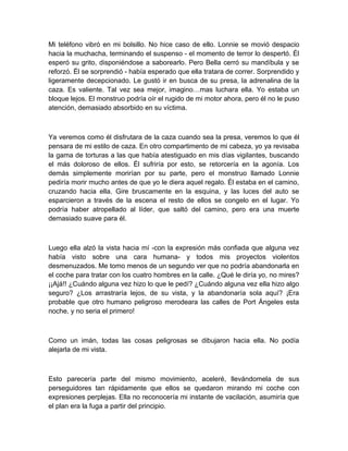 Mi teléfono vibró en mi bolsillo. No hice caso de ello. Lonnie se movió despacio
hacia la muchacha, terminando el suspenso - el momento de terror lo despertó. Él
esperó su grito, disponiéndose a saborearlo. Pero Bella cerró su mandíbula y se
reforzó. Él se sorprendió - había esperado que ella tratara de correr. Sorprendido y
ligeramente decepcionado. Le gustó ir en busca de su presa, la adrenalina de la
caza. Es valiente. Tal vez sea mejor, imagino…mas luchara ella. Yo estaba un
bloque lejos. El monstruo podría oír el rugido de mi motor ahora, pero él no le puso
atención, demasiado absorbido en su víctima.
Ya veremos como él disfrutara de la caza cuando sea la presa, veremos lo que él
pensara de mi estilo de caza. En otro compartimento de mi cabeza, yo ya revisaba
la gama de torturas a las que había atestiguado en mis días vigilantes, buscando
el más doloroso de ellos. Él sufriría por esto, se retorcería en la agonía. Los
demás simplemente morirían por su parte, pero el monstruo llamado Lonnie
pediría morir mucho antes de que yo le diera aquel regalo. Él estaba en el camino,
cruzando hacia ella. Gire bruscamente en la esquina, y las luces del auto se
esparcieron a través de la escena el resto de ellos se congelo en el lugar. Yo
podría haber atropellado al líder, que saltó del camino, pero era una muerte
demasiado suave para él.
Luego ella alzó la vista hacia mí -con la expresión más confiada que alguna vez
había visto sobre una cara humana- y todos mis proyectos violentos
desmenuzados. Me tomo menos de un segundo ver que no podría abandonarla en
el coche para tratar con los cuatro hombres en la calle. ¿Qué le diría yo, no mires?
¡¡Ajá!! ¿Cuándo alguna vez hizo lo que le pedí? ¿Cuándo alguna vez ella hizo algo
seguro? ¿Los arrastraría lejos, de su vista, y la abandonaría sola aquí? ¡Era
probable que otro humano peligroso merodeara las calles de Port Ángeles esta
noche, y no seria el primero!
Como un imán, todas las cosas peligrosas se dibujaron hacia ella. No podía
alejarla de mi vista.
Esto parecería parte del mismo movimiento, aceleré, llevándomela de sus
perseguidores tan rápidamente que ellos se quedaron mirando mi coche con
expresiones perplejas. Ella no reconocería mi instante de vacilación, asumiría que
el plan era la fuga a partir del principio.
 