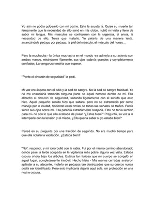 Yo aún no podía golpearlo con mi coche. Esto la asustaría. Quise su muerte tan
ferozmente que la necesidad de ello sonó en mis oídos, nubló mi vista y lleno de
sabor mi lengua. Mis músculos se contrajeron con la urgencia, el ansia, la
necesidad de ello. Tenia que matarlo. Yo pelaría de una manera lenta,
arrancándole pedazo por pedazo, la piel del músculo, el músculo del hueso…
Pero la muchacha - la única muchacha en el mundo -se adhería a su asiento con
ambas manos, mirándome fijamente, sus ojos todavía grandes y completamente
confiados. La venganza tendría que esperar.
"Ponte el cinturón de seguridad" le pedí.
Mi voz era áspera con el odio y la sed de sangre. No la sed de sangre habitual. Yo
no me ensuciaría tomando ninguna parte de aquel hombre dentro de mí. Ella
abrocho el cinturón de seguridad, saltando ligeramente con el sonido que esto
hizo. Aquel pequeño sonido hizo que saltara, pero no se estremeció por como
maneje por la ciudad, haciendo caso omiso de todas las señales de tráfico. Podía
sentir sus ojos sobre mí. Ella parecía extrañamente relajada. Esto no tenia sentido
para mi- no con lo que ella acababa de pasar “¿Estas bien?” Preguntó, su voz a la
intemperie con la tensión y el miedo. ¿Ella queria saber si yo estaba bien?
Pensé en su pregunta por una fracción de segundo. No era mucho tiempo para
que ella notara la vacilación. ¿Estaba bien?
"No", respondí, y mi tono bulló con la rabia. Fui por el mismo camino abandonado
donde pase la tarde ocupada en la vigilancia más pobre alguna vez vista. Estaba
oscuro ahora bajo los árboles. Estaba tan furioso que mi cuerpo se congeló en
aquel lugar, completamente inmóvil. Hecho hielo - Mis manos cerradas ansiaron
aplastar a su atacante, molerlo en pedazos tan destrozados que su cuerpo nunca
podía ser identificado. Pero esto implicaría dejarla aquí sola, sin protección en una
noche oscura.
 