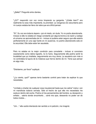 “¿Bella?” Pregunté entre dientes.
"¿Sí?" respondió con voz ronca limpiando su garganta. "¿Estás bien?" era
realmente la cosa más importante, la prioridad. La venganza era secundaria pero
mi cuerpo estaba tan lleno de rabia que era difícil pensar.
"Sí". Su voz era todavía áspera - por el miedo, sin duda. Yo no podía abandonarla.
Incluso si ella no estaba en riesgo constante por alguna broma a la razón y castigo
el universo se aprovechaba de mí - incluso si pudiera estar seguro que ella estaría
perfectamente en una caja fuerte en mi ausencia, no podría abandonarla sola en
la oscuridad. Ella debe estar tan asustada.
Pero no estaba en la mejor condición para consolarla - incluso si conociera
exactamente como debía lograrlo, no lo haría. Seguramente ella podría sentir la
brutalidad que yo irradiaba, seguramente era muy obvia. La asustaría aún más si
no controlaba la lujuria de la matanza que hervía dentro de mí. Tenia que pensar
en algo más.
"Distráeme, por favor" supliqué.
"¿Lo siento, qué?" apenas tenía bastante control para tratar de explicar lo que
necesitaba.
"Limítate a charlar de cualquier cosa insustancial hasta que me calme" instruí, con
mi mandíbula todavía cerrada. Sólo el hecho de que ella me necesitaba me
sostuvo dentro del coche. Podría oír los pensamientos del hombre, su decepción y
enfado… sabría donde encontrarlo… cerré mis ojos, deseando no poder ver de
todos modos…
“Um…” ella vacilo-intentando dar sentido a mi petición, me imaginé.
 