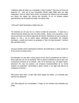 “¿Mañana antes de clase voy a atropellar a Tyler Crowley?” Dijo esto en forma de
pregunta. Sí - esto era lo que necesitaba. Desde luego Bella salio con algo
inesperado. Como lo había hecho antes, la amenaza de violencia que atravesaba
sus labios era alegre tan cómica era discorde. Si yo no hubiera estado
quemándome con el impulso de matar, me habría reído.
“¿Por qué?" ladré forzandola a hablar otra vez.
"Va diciendo por ahí que me va a llevar al baile de promoción... O está loco o
intenta hacerme olvidar que casi me mata cuando... Bueno, tú lo recuerdas, y cree
que la promoción es la forma adecuada de hacerlo. Estaremos en paz si pongo en
peligro su vida y ya no podrá seguir intentando enmendarlo. No necesito
enemigos, y puede que Lauren se apacigüe si Tyler me deja tranquila." continuó
ella, pensativa ahora.
"Aunque también podría destrozarle el Sentra. No podrá llevar a nadie al baile de
fin de curso si no tiene coche...”
Era alentador ver que ella a veces quería el mal. Pero la persistencia de Tyler no
tenía nada que ver con el accidente. Ella no parecía entender lo que le dijo a los
muchachos humanos en el instituto. ¿No vio la promesa que me había hecho,
tampoco? Ah, esto era costoso. Los procesos incomprensibles de su mente
siempre me absorbían. Comenzaba a ganar control, a ver algo más allá de la
venganza y la tortura…
"Me enteré sobre esto," le dije. Ella había dejado de hablar, y la necesité para
terminar de calmarme.
¿Sí? Ella preguntó con incredulidad. Y luego su voz sonaba más enfadada que
antes.
 