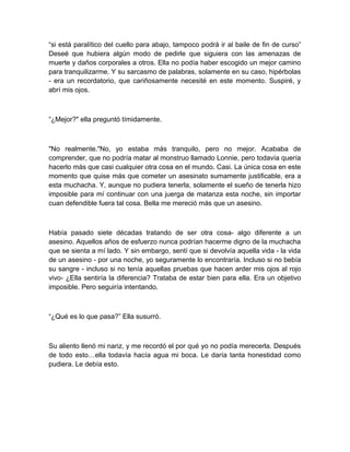 “si está paralítico del cuello para abajo, tampoco podrá ir al baile de fin de curso”
Deseé que hubiera algún modo de pedirle que siguiera con las amenazas de
muerte y daños corporales a otros. Ella no podía haber escogido un mejor camino
para tranquilizarme. Y su sarcasmo de palabras, solamente en su caso, hipérbolas
- era un recordatorio, que cariñosamente necesité en este momento. Suspiré, y
abrí mis ojos.
“¿Mejor?" ella preguntó tímidamente.
"No realmente."No, yo estaba más tranquilo, pero no mejor. Acababa de
comprender, que no podría matar al monstruo llamado Lonnie, pero todavía quería
hacerlo más que casi cualquier otra cosa en el mundo. Casi. La única cosa en este
momento que quise más que cometer un asesinato sumamente justificable, era a
esta muchacha. Y, aunque no pudiera tenerla, solamente el sueño de tenerla hizo
imposible para mí continuar con una juerga de matanza esta noche, sin importar
cuan defendible fuera tal cosa. Bella me mereció más que un asesino.
Había pasado siete décadas tratando de ser otra cosa- algo diferente a un
asesino. Aquellos años de esfuerzo nunca podrían hacerme digno de la muchacha
que se sienta a mí lado. Y sin embargo, sentí que si devolvía aquella vida - la vida
de un asesino - por una noche, yo seguramente lo encontraría. Incluso si no bebía
su sangre - incluso si no tenía aquellas pruebas que hacen arder mis ojos al rojo
vivo- ¿Ella sentiría la diferencia? Trataba de estar bien para ella. Era un objetivo
imposible. Pero seguiría intentando.
“¿Qué es lo que pasa?” Ella susurró.
Su aliento llenó mi nariz, y me recordó el por qué yo no podía merecerla. Después
de todo esto…ella todavía hacía agua mi boca. Le daría tanta honestidad como
pudiera. Le debía esto.
 