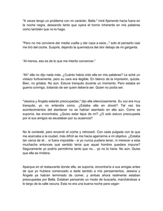 "A veces tengo un problema con mi carácter, Bella." miré fijamente hacia fuera en
la noche negra, deseando tanto que oyera el horror inherente en mis palabras
como también que no lo haga.
"Pero no me conviene dar media vuelta y dar caza a esos..." solo el pensarlo casi
me tiró del coche. Suspiré, dejando la quemadura del olor debajo de mi garganta.
“Al menos, eso es de lo que me intento convencer.”
“Ah” ella no dijo nada más. ¿Cuánto había oído ella en mis palabras? Le eché un
vistazo furtivamente, pero su cara era ilegible. En blanco de la impresión, quizás.
Bien, no gritaba. No aún. Estuve tranquilo durante un momento. Pero estaba en
guerra conmigo, tratando de ser quien debería ser. Quien no podía ser.
"Jessica y Ángela estarán preocupadas," dijo ella silenciosamente. Su voz era muy
tranquila, yo no entendía como. ¿Estaba ella en shock? Tal vez los
acontecimientos del atardecer no se habían asentado en ella aún. Como se
suponía, las encontraba. ¿Quiso estar lejos de mí? ¿O solo estuvo preocupada
por si sus amigos se asustaban por su ausencia?
No le contesté, pero encendí el coche y retrocedí. Con cada pulgada con la que
me acercaba a la ciudad, más difícil se me hacia agarrarme a mi objetivo. ¿Estaba
tan cerca de él… si fuera imposible - si yo nunca pudiera tener, ni merecer a esta
muchacha entonces qué sentido tenia que aquel hombre quedara impune?
Seguramente yo podría permitirme tanto que no… yo no lo haria. No aún. Quise
que ella se rindiera.
Aparque en el restaurante donde ella, se suponía, encontraría a sus amigas antes
de que yo hubiera comenzado a darle sentido a mis pensamientos. Jessica y
Ángela ya habían terminado de comer, y ambas ahora realmente estaban
preocupadas por Bella. Estaban pensando un modo de buscarla, marchándose a
lo largo de la calle oscura. Esta no era una buena noche para vagar-
 