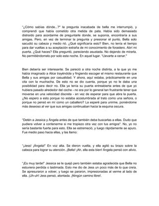 “¿Cómo sabías dónde...?" la pregunta inacabada de bella me interrumpió, y
comprendí que había cometido otra metida de pata. Había sido demasiado
distraído para acordarme de preguntarle donde, se suponía, encontraría a sus
amigas. Pero, en vez de terminar la pregunta y presionar el punto, Bella solo
sacudió su cabeza y medio rió. ¿Qué significaría esto? Bien, no tenía el tiempo
para dar vueltas a su aceptación extraña de mi conocimiento de forastero. Abrí mi
puerta. ¿Qué haces? Ella preguntó, pareciendo asustada. No dejando de mirarla.
No permitiéndomelo por solo esta noche. En aquel lugar. “Llevarte a cenar."
Bien debería ser interesante. Se pareció a otra noche distinta, a la que yo me
había imaginado a Alice trayéndola y fingiendo escoger el mismo restaurante que
Bella y sus amigas por casualidad. Y ahora, aquí estaba, prácticamente en una
cita con la muchacha. De esto no se dio cuenta, porque yo no le daba una
posibilidad para decir no. Ella ya tenía su puerta entreabierta antes de que yo
hubiera pasado alrededor del coche - no era por lo general tan frustrante tener que
moverse en una velocidad discreta - en vez de esperar para que abra la puerta.
¿No espero a esto porque no estaba acostumbrada al trato como una señora, o
porque no pensó en mí como un caballero? La esperé para unirme, poniéndome
más deseoso al ver que sus amigas continuaban hacia la esquina oscura.
“Detén a Jessica y Ángela antes de que también deba buscarlas a ellas. Dudo que
pudiera volver a contenerme si me tropiezo otra vez con tus amigos". No, yo no
sería bastante fuerte para esto. Ella se estremeció, y luego rápidamente se apuro.
Fue medio paso hacia ellas, y las llamo:
“¡Jess! ¡Ángela!” En voz alta. Se dieron vuelta, y ella agitó su brazo sobre la
cabeza para lograr su atención. ¡Bella! ¡Ah, ella esta bien! Ángela pensó con alivio.
“¡Es muy tarde!” Jessica se le quejó pero también estaba agradecida que Bella no
estuviera perdida o lastimada. Esto me dio de Jess un poco más de lo que creía.
Se apresuraron a volver, y luego se pararon, impresionadas al verme al lado de
ella. ¡Uh-uh! Jess pensó, atontada. ¡Ningún camino libre!.
 