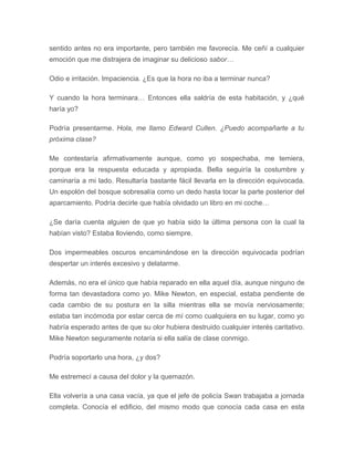 sentido antes no era importante, pero también me favorecía. Me ceñí a cualquier
emoción que me distrajera de imaginar su delicioso sabor…
Odio e irritación. Impaciencia. ¿Es que la hora no iba a terminar nunca?
Y cuando la hora terminara… Entonces ella saldría de esta habitación, y ¿qué
haría yo?
Podría presentarme. Hola, me llamo Edward Cullen. ¿Puedo acompañarte a tu
próxima clase?
Me contestaría afirmativamente aunque, como yo sospechaba, me temiera,
porque era la respuesta educada y apropiada. Bella seguiría la costumbre y
caminaría a mi lado. Resultaría bastante fácil llevarla en la dirección equivocada.
Un espolón del bosque sobresalía como un dedo hasta tocar la parte posterior del
aparcamiento. Podría decirle que había olvidado un libro en mi coche…
¿Se daría cuenta alguien de que yo había sido la última persona con la cual la
habían visto? Estaba lloviendo, como siempre.
Dos impermeables oscuros encaminándose en la dirección equivocada podrían
despertar un interés excesivo y delatarme.
Además, no era el único que había reparado en ella aquel día, aunque ninguno de
forma tan devastadora como yo. Mike Newton, en especial, estaba pendiente de
cada cambio de su postura en la silla mientras ella se movía nerviosamente;
estaba tan incómoda por estar cerca de mí como cualquiera en su lugar, como yo
habría esperado antes de que su olor hubiera destruido cualquier interés caritativo.
Mike Newton seguramente notaría si ella salía de clase conmigo.
Podría soportarlo una hora, ¿y dos?
Me estremecí a causa del dolor y la quemazón.
Ella volvería a una casa vacía, ya que el jefe de policía Swan trabajaba a jornada
completa. Conocía el edificio, del mismo modo que conocía cada casa en esta
 